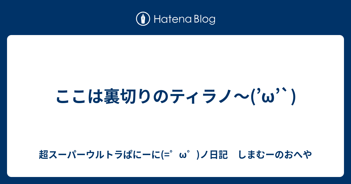 ここは裏切りのティラノ W 超スーパーウルトラぱにーに W ノ日記 しまむーのおへや