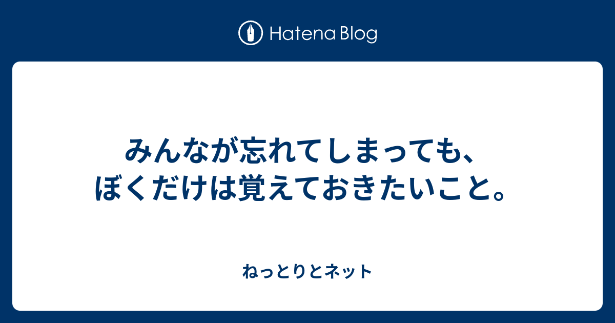 みんなが忘れてしまっても、ぼくだけは覚えておきたいこと。 - ねっとりとネット