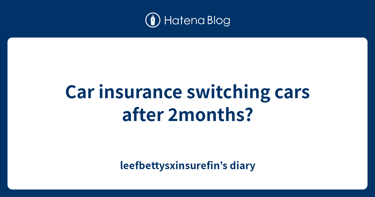 Car insurance switching cars after 2months? leefbettysxinsurefin’s diary