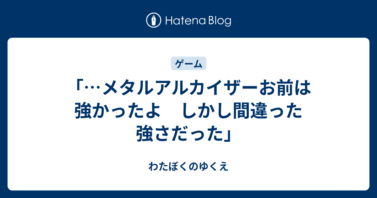 メタルアルカイザーお前は強かったよ しかし間違った強さだった わたぼくのゆくえ