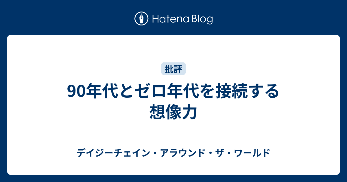 90年代とゼロ年代を接続する想像力 デイジーチェイン アラウンド ザ ワールド