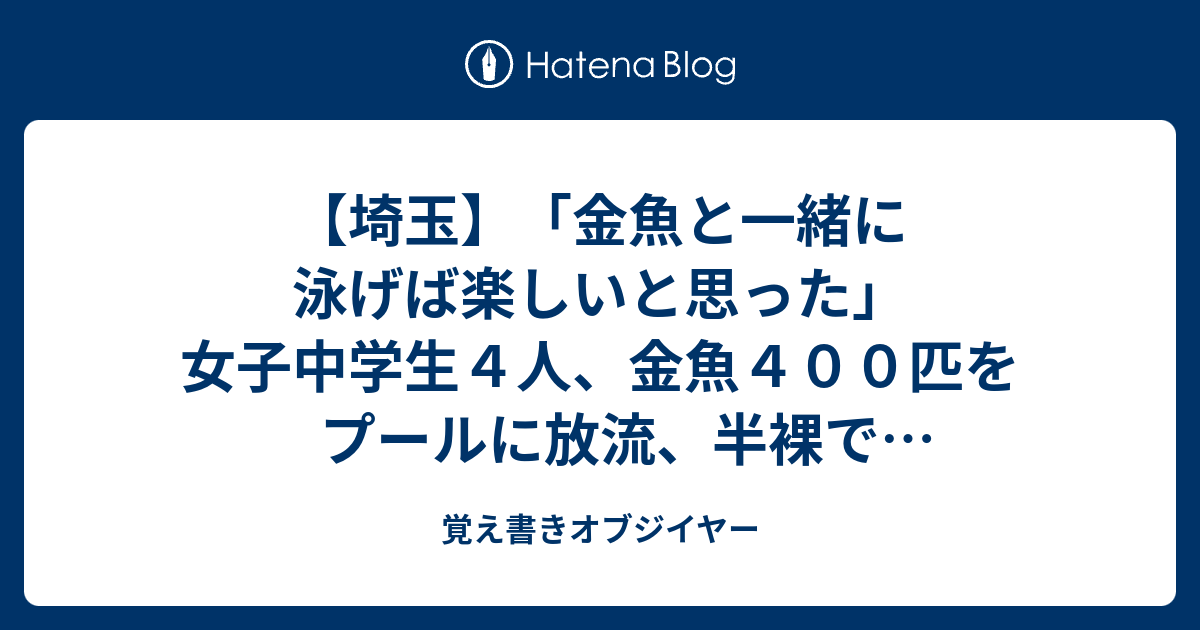 埼玉 金魚と一緒に泳げば楽しいと思った 女子中学生４人 金魚４００匹をプールに放流 半裸で泳ぐ 書類送検 覚え書きオブジイヤー