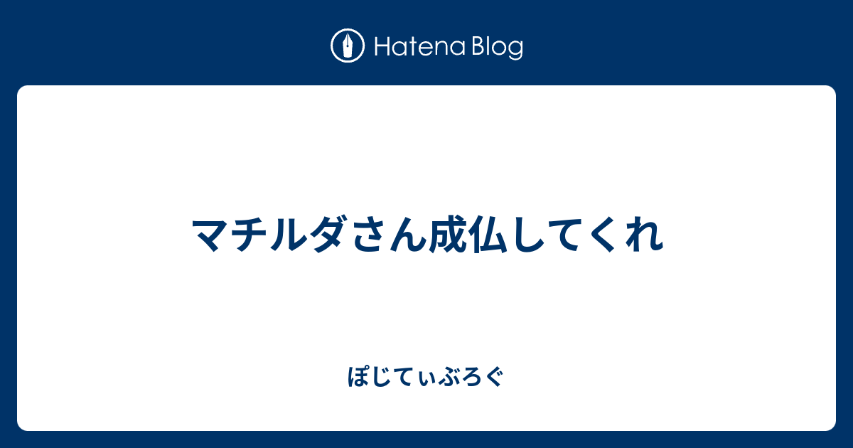 マチルダさん成仏してくれ ぽじてぃぶろぐ