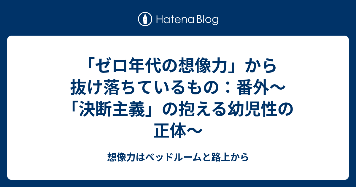 ゼロ年代の想像力 から抜け落ちているもの 番外 決断主義 の抱える幼児性の正体 想像力はベッドルームと路上から