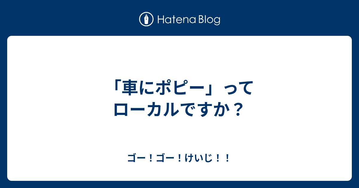 車にポピー ってローカルですか ゴー ゴー けいじ