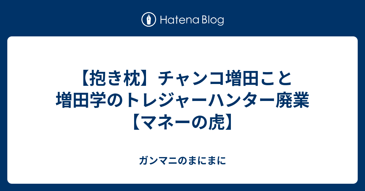 抱き枕 チャンコ増田こと増田学のトレジャーハンター廃業 マネーの虎 ガンマニのまにまに