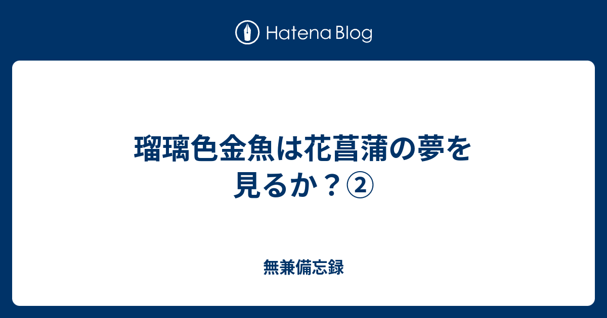 瑠璃色金魚は花菖蒲の夢を見るか 無兼備忘録