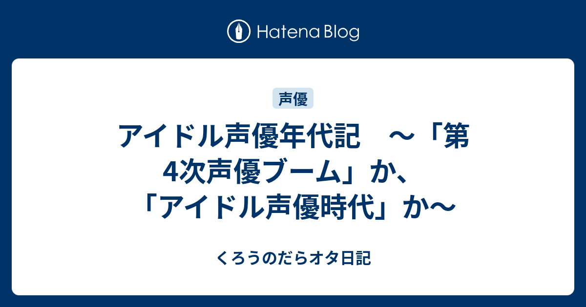 アイドル声優年代記 第4次声優ブーム か アイドル声優時代 か くろうのだらオタ日記