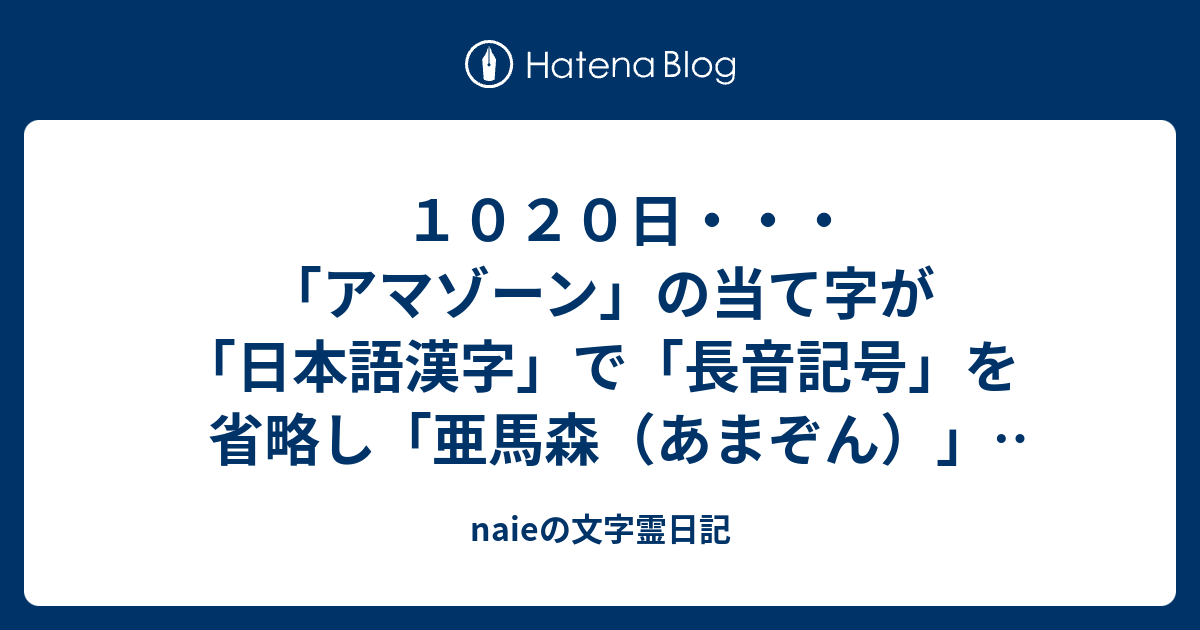 naieの文字霊日記  　１０２０日・・・「アマゾーン」の当て字が「日本語漢字」で「長音記号」を省略し「亜馬森（あまぞん）」とも呼ばれる、とは「ウイッキペデア」の「アマゾン川」の説明だが、一体全体、「ダレがイツこの漢字」を当てたのか？・・・併せ、平行してボクの問題はその「理由のナゼ」である・・・日本語の訓読みなら「あまねし（天音詞・海女子史・海人子史）」の「うま（午・宇摩・旨）」の「もり（銛・杜・盛・摸理・模里・守・毛利）」か、「あまもり（雨森）→雨漏り→天杜→天孫降臨」で、「ア−バ−シン」とはボク的には「阿−波−審（晋・槙・振