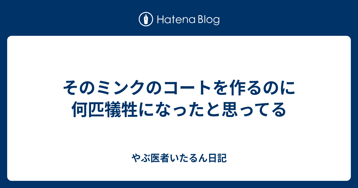 そのミンクのコートを作るのに何匹犠牲になったと思ってる やぶ医者いたるん日記