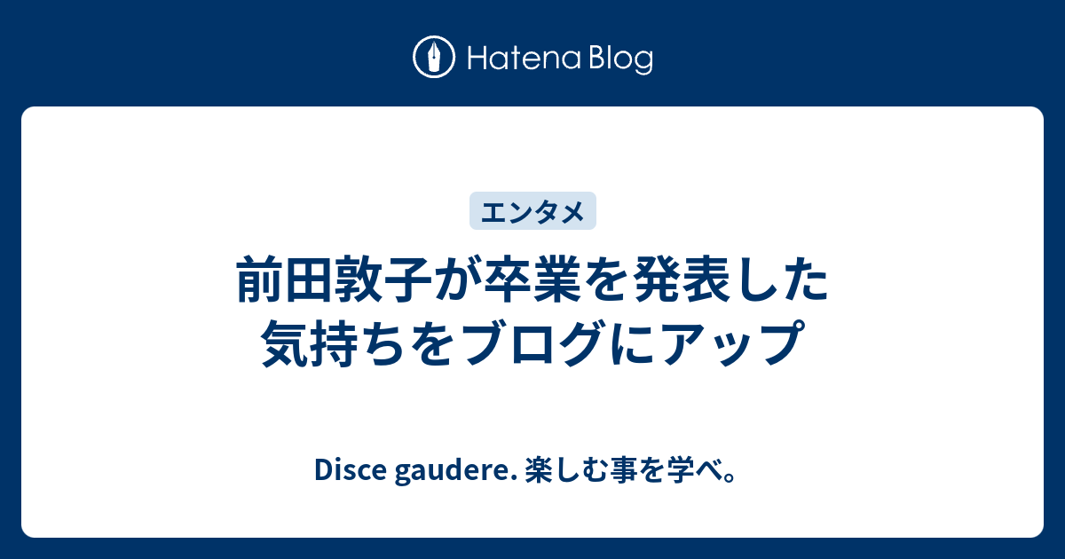前田敦子が卒業を発表した気持ちをブログにアップ Disce Gaudere 楽しむ事を学べ