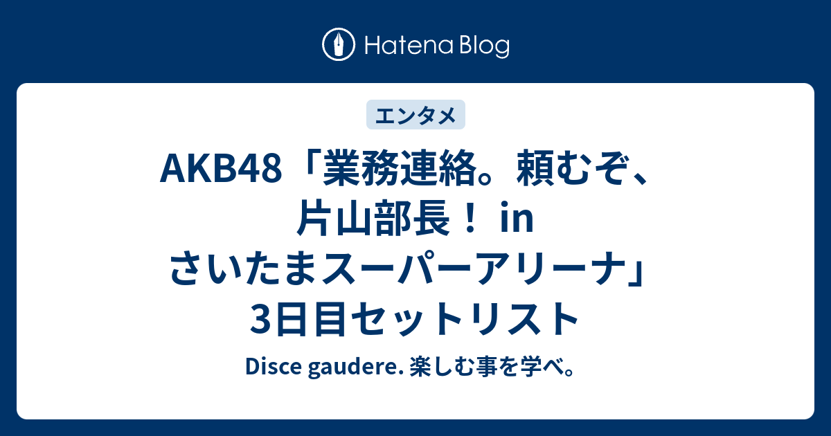 Akb48 業務連絡 頼むぞ 片山部長 In さいたまスーパーアリーナ 3日目セットリスト Disce Gaudere 楽しむ事を学べ