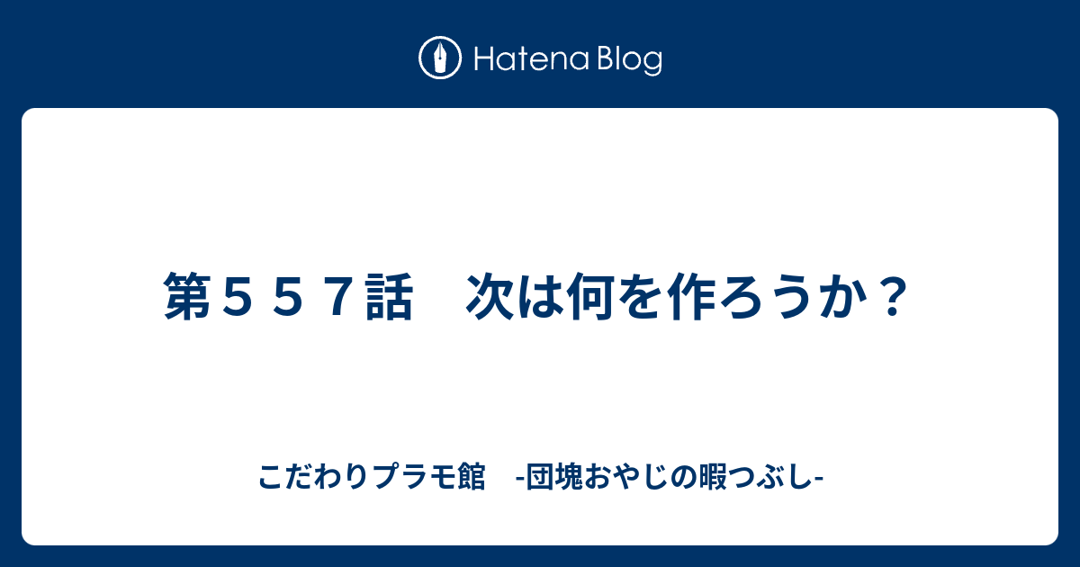 第557話 次は何を作ろうか？ - こだわりプラモ館 -団塊おやじの暇つぶし-