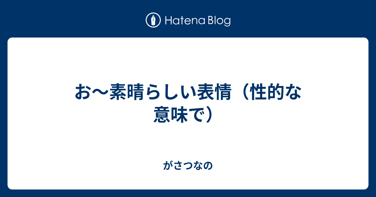 お 素晴らしい表情 性的な意味で がさつなの