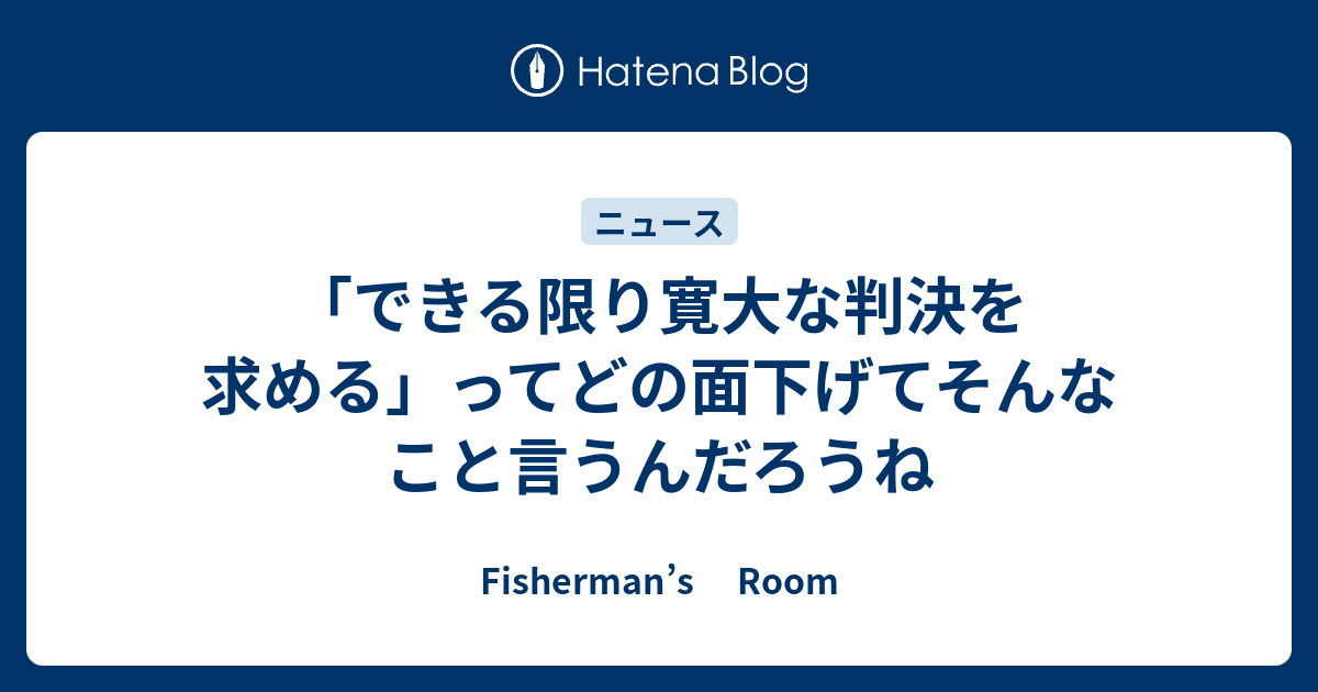 できる限り寛大な判決を求める ってどの面下げてそんなこと言うんだろうね Fisherman S Room