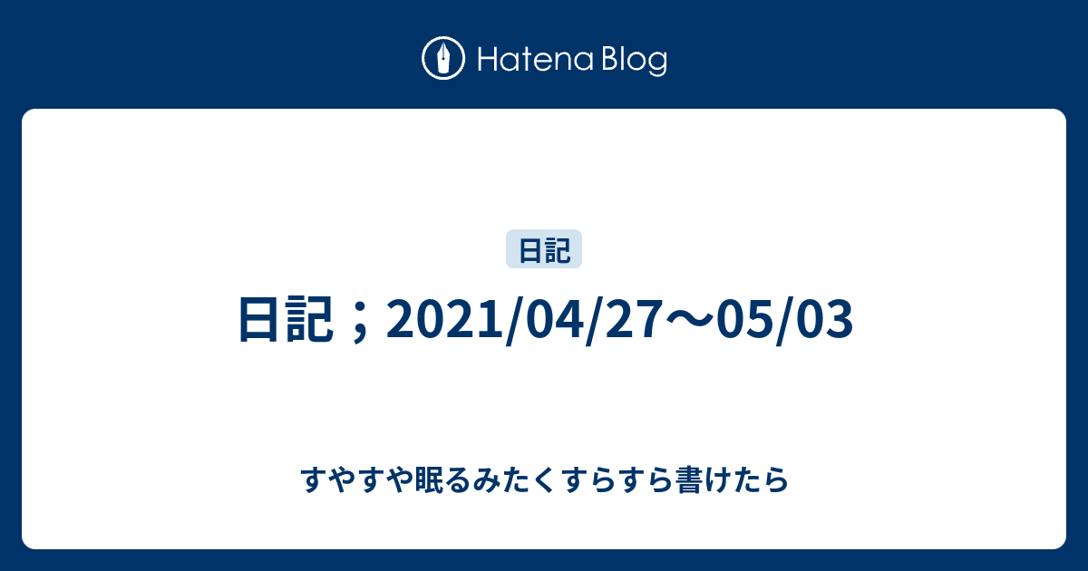 日記 21 04 27 05 03 すやすや眠るみたくすらすら書けたら