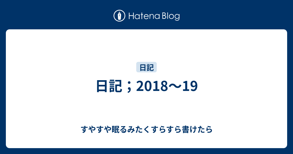 日記；2018～19 - すやすや眠るみたくすらすら書けたら