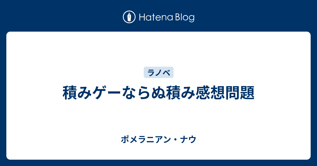 積みゲーならぬ積み感想問題 ポメラニアン ナウ