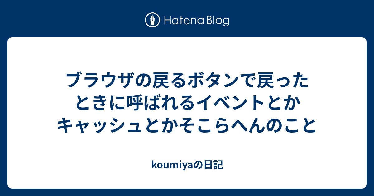 ブラウザの戻るボタンで戻ったときに呼ばれるイベントとかキャッシュとかそこらへんのこと Koumiyaの日記