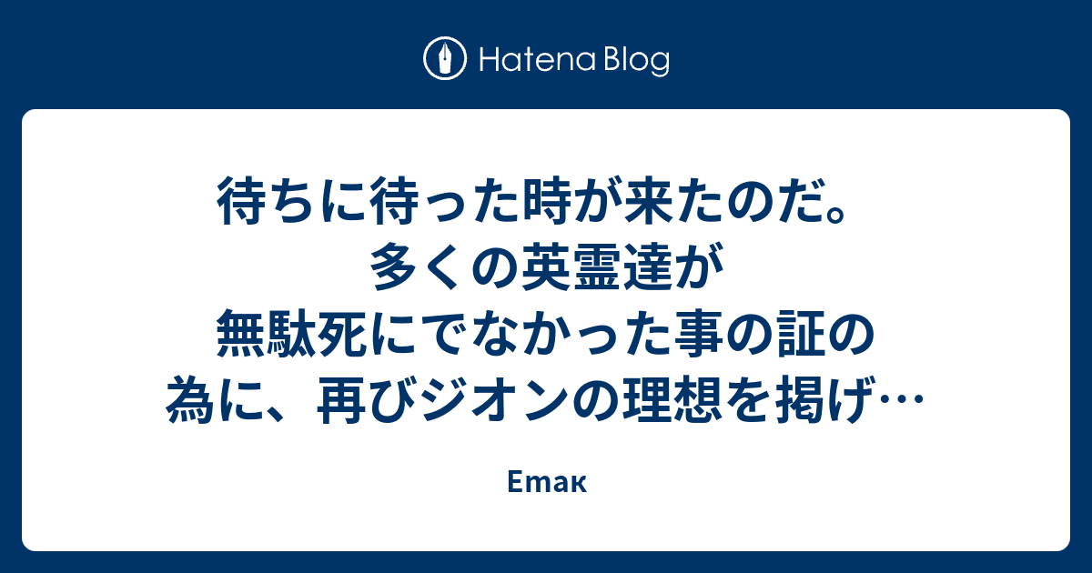 待ちに待った時が来たのだ 多くの英霊達が無駄死にでなかった事の証の為に 再びジオンの理想を掲げる為に 星の屑成就の為に ソロモンよ 私は帰ってきた Emak