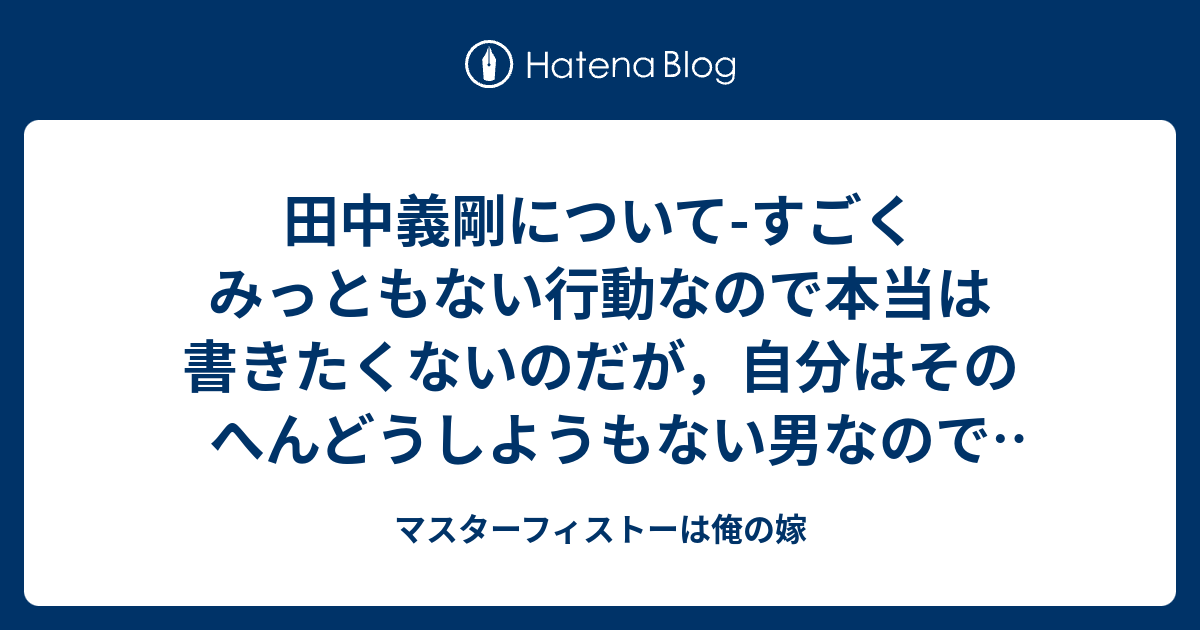 田中義剛について すごくみっともない行動なので本当は書きたくないのだが 自分はそのへんどうしようもない男なので書いてしまう そのうち消すんじゃないかな マスターフィストーは俺の嫁