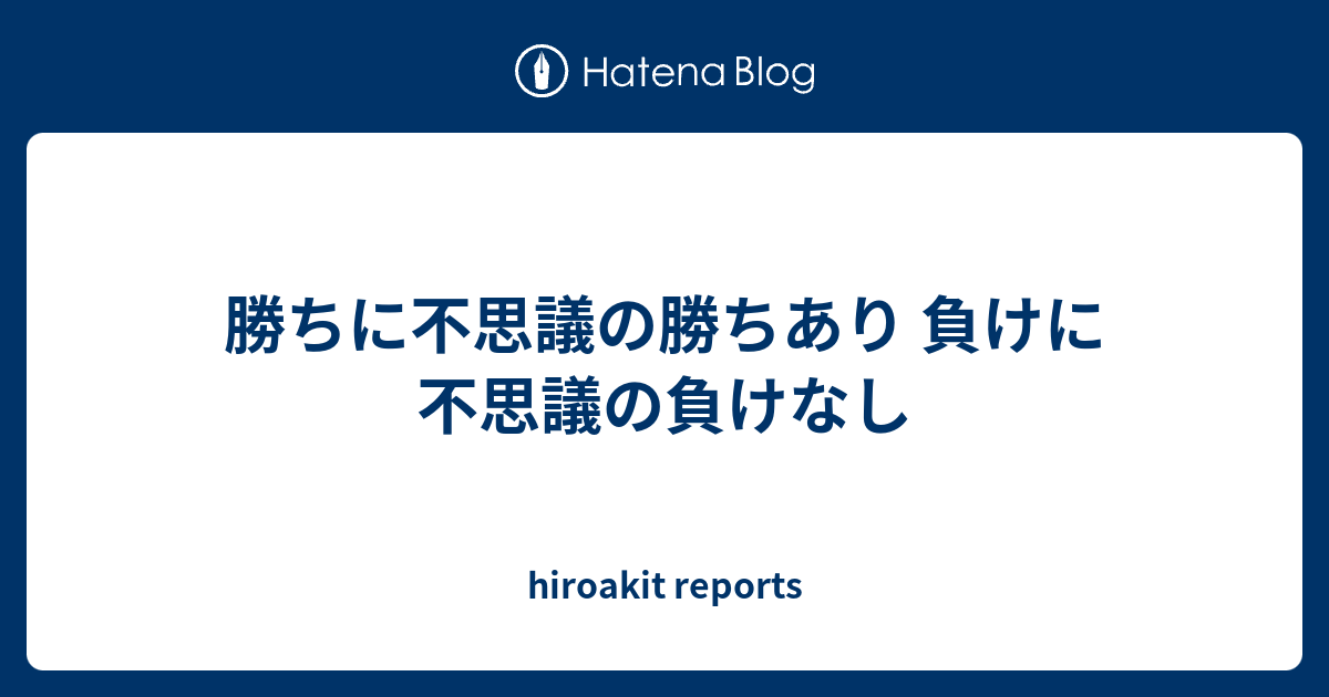 勝ちに不思議の勝ちあり 負けに不思議の負けなし Hiroakit Reports