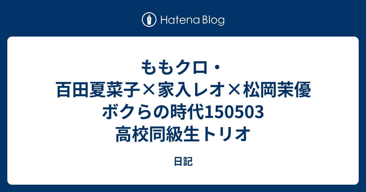 ももクロ 百田夏菜子 家入レオ 松岡茉優 ボクらの時代 高校同級生トリオ 日記