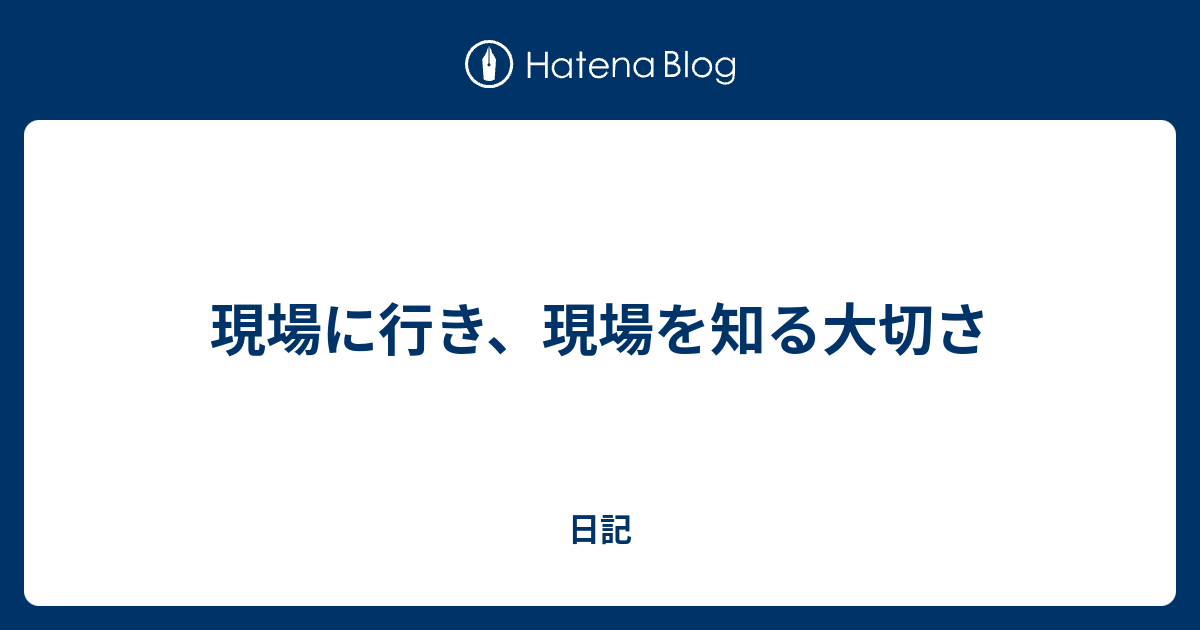 現場に行き 現場を知る大切さ 日記