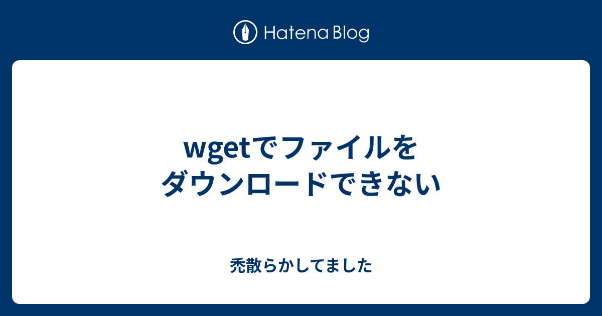 Wgetでファイルをダウンロードできない 禿散らかしてました