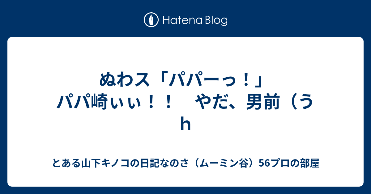 ぬわス パパーっ パパ崎ぃぃ やだ 男前 うｈ とある山下キノコの日記なのさ ムーミン谷 56プロの部屋