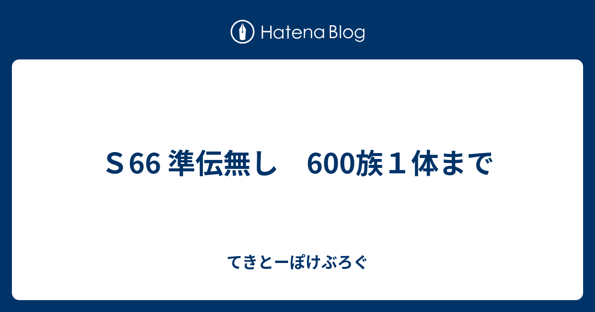 ｓ66 準伝無し 600族１体まで てきとーぽけぶろぐ