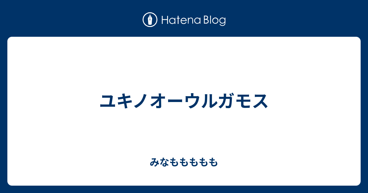 ユキノオーウルガモス みなももももも