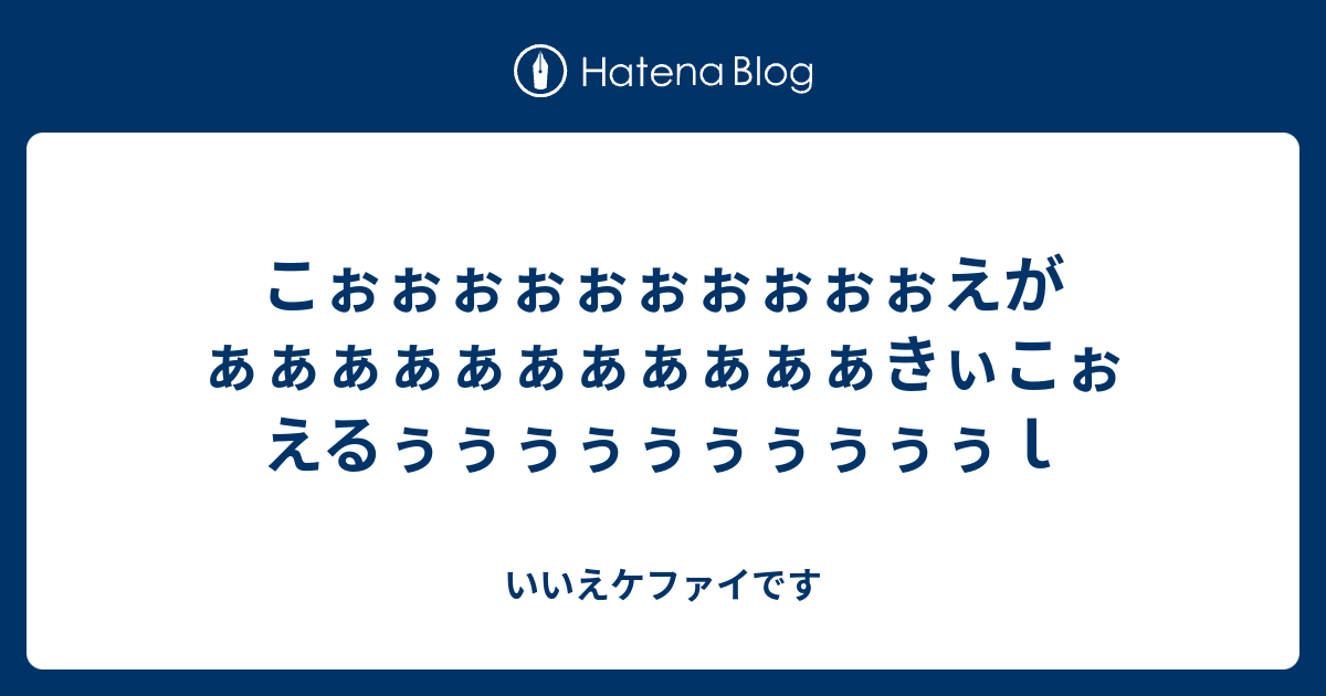 こぉぉぉぉぉぉぉぉぉぉえがぁぁぁぁぁぁぁぁぁぁぁきぃこぉえるぅぅぅぅぅぅぅぅぅぅｌ いいえケファイです