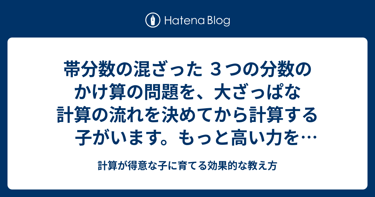 帯分数の混ざった ３つの分数のかけ算の問題を 大ざっぱな計算の流れを決めてから計算する子がいます もっと高い力を授かっている子が問題を見たら 仮分数に直した式と 約分した結果が 頭の中に見えるようです 計算が得意な子に育てる効果的な教え方