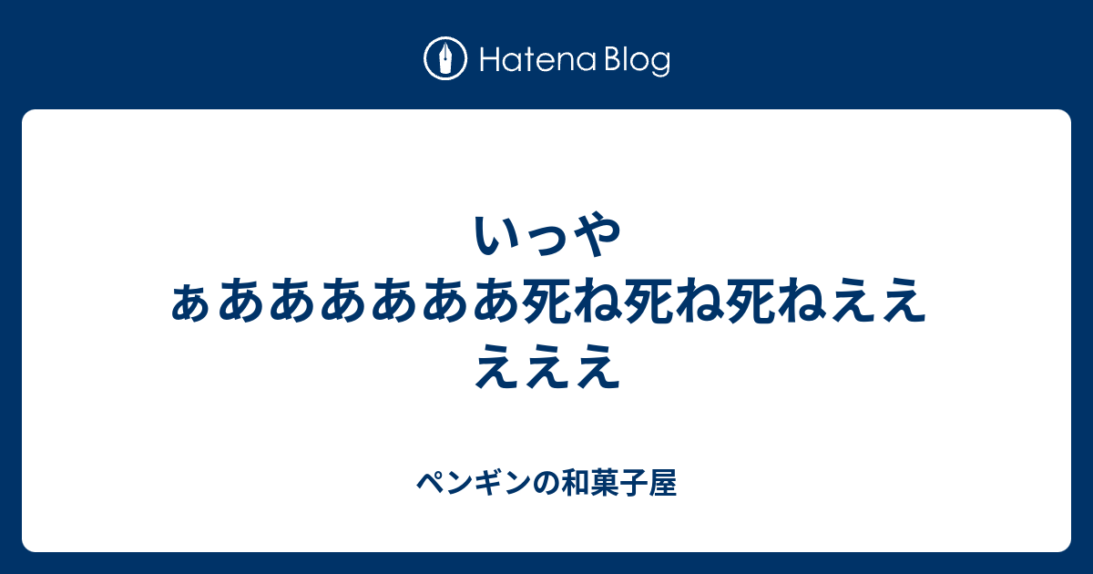 いっやぁああああああ死ね死ね死ねえええええ ペンギンの和菓子屋