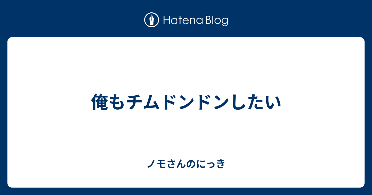 俺もチムドンドンしたい ノモさんのにっき
