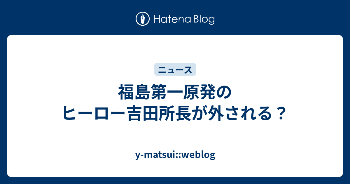 福島第一原発のヒーロー吉田所長が外される Y Matsui Weblog