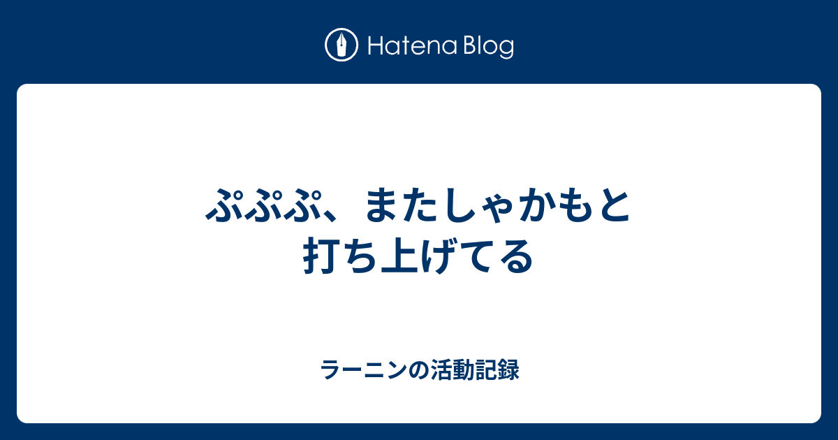 ぷぷぷ またしゃかもと打ち上げてる ラーニンの活動記録