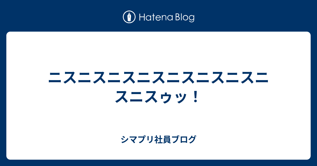 ニスニスニスニスニスニスニスニスニスゥッ シマプリ社員ブログ