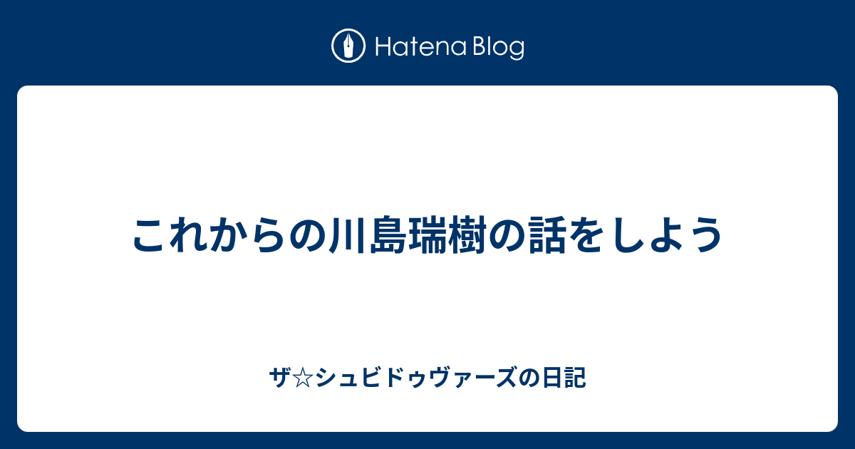 これからの川島瑞樹の話をしよう ザ シュビドゥヴァーズの日記