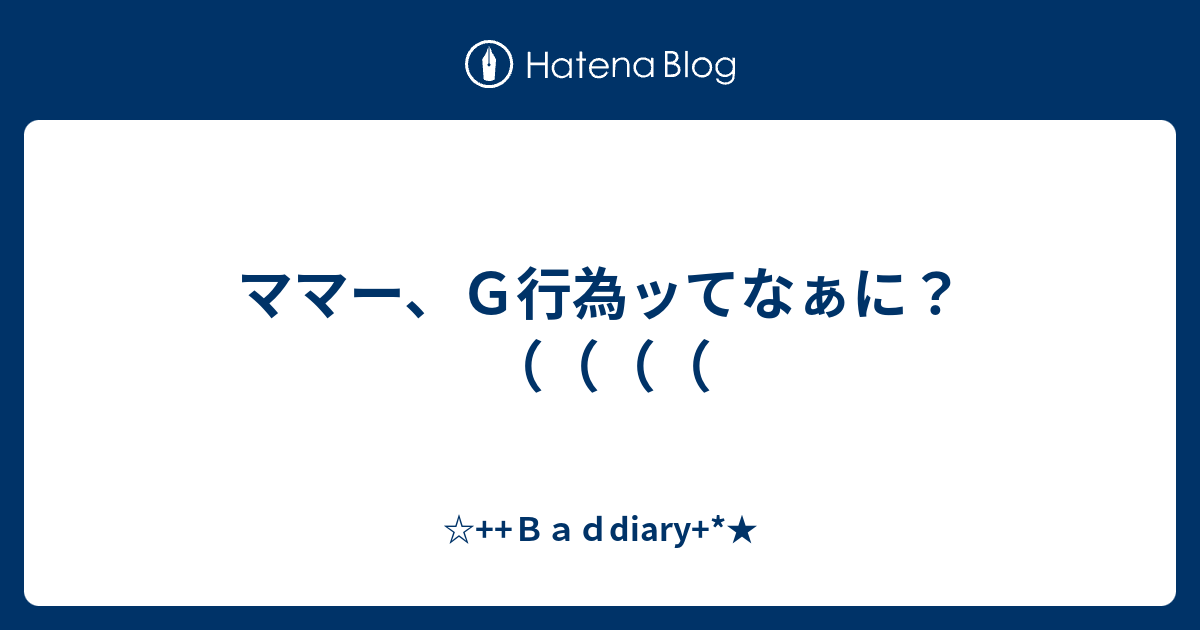 ママー ｇ行為ッてなぁに ｂａｄdiary