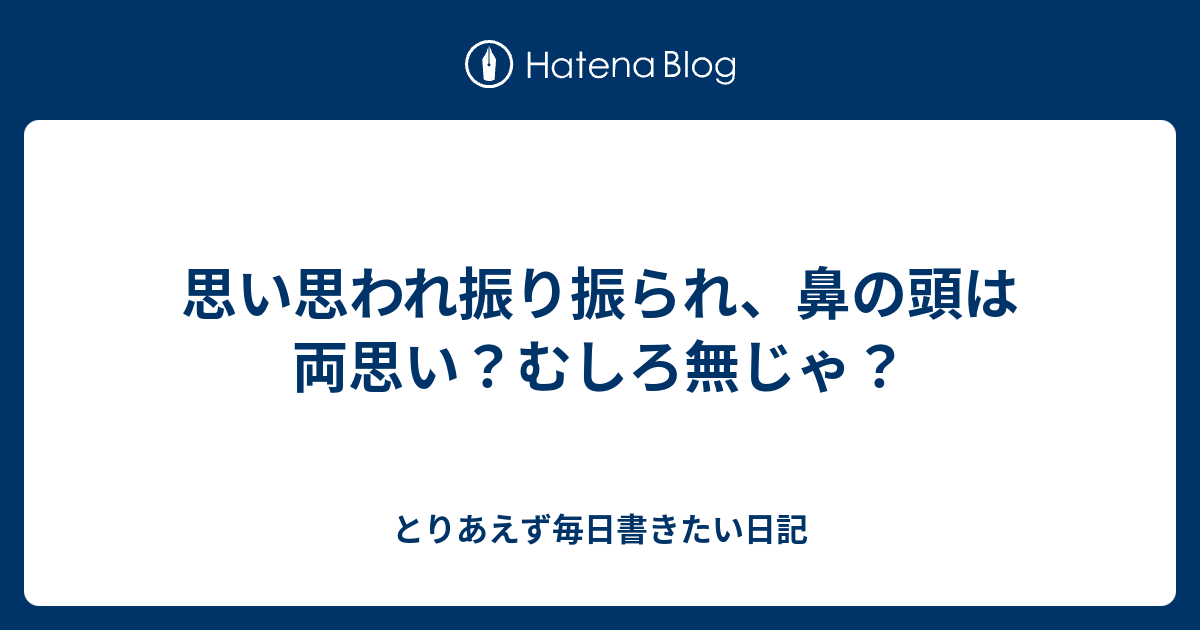 思い思われ振り振られ 鼻の頭は両思い むしろ無じゃ とりあえず毎日書きたい日記
