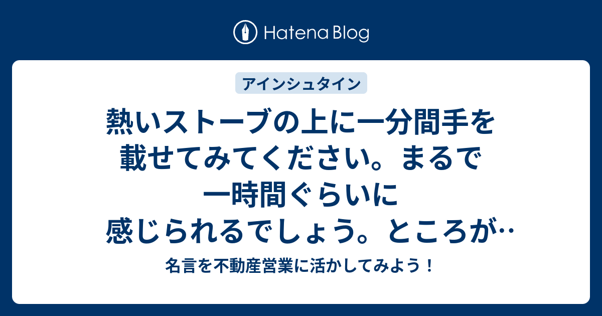 熱いストーブの上に一分間手を載せてみてください まるで一時間ぐらいに感じられるでしょう ところがかわいい女の子と一緒に一時間座っていても 一分間ぐらいにしか感じられない それが相対性というものです 名言を不動産営業に活かしてみよう