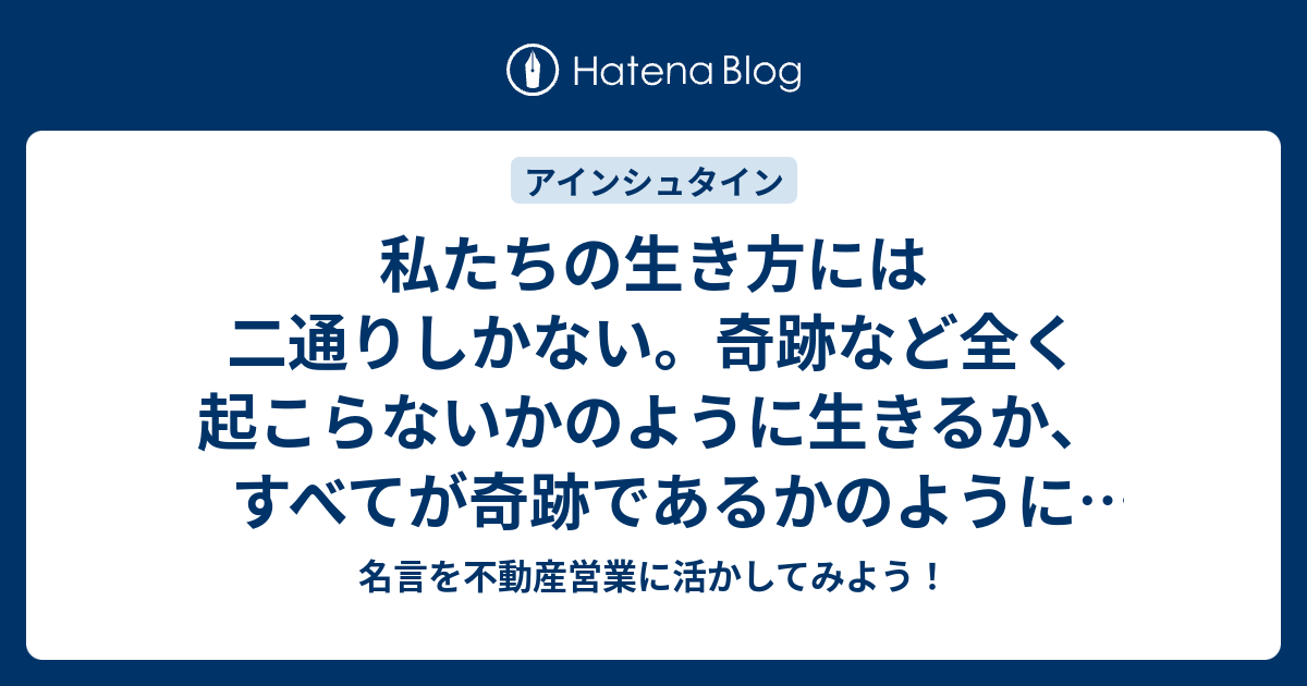 私たちの生き方には二通りしかない 奇跡など全く起こらないかのように生きるか すべてが奇跡であるかのように生きるかである 名言 を不動産営業に活かしてみよう