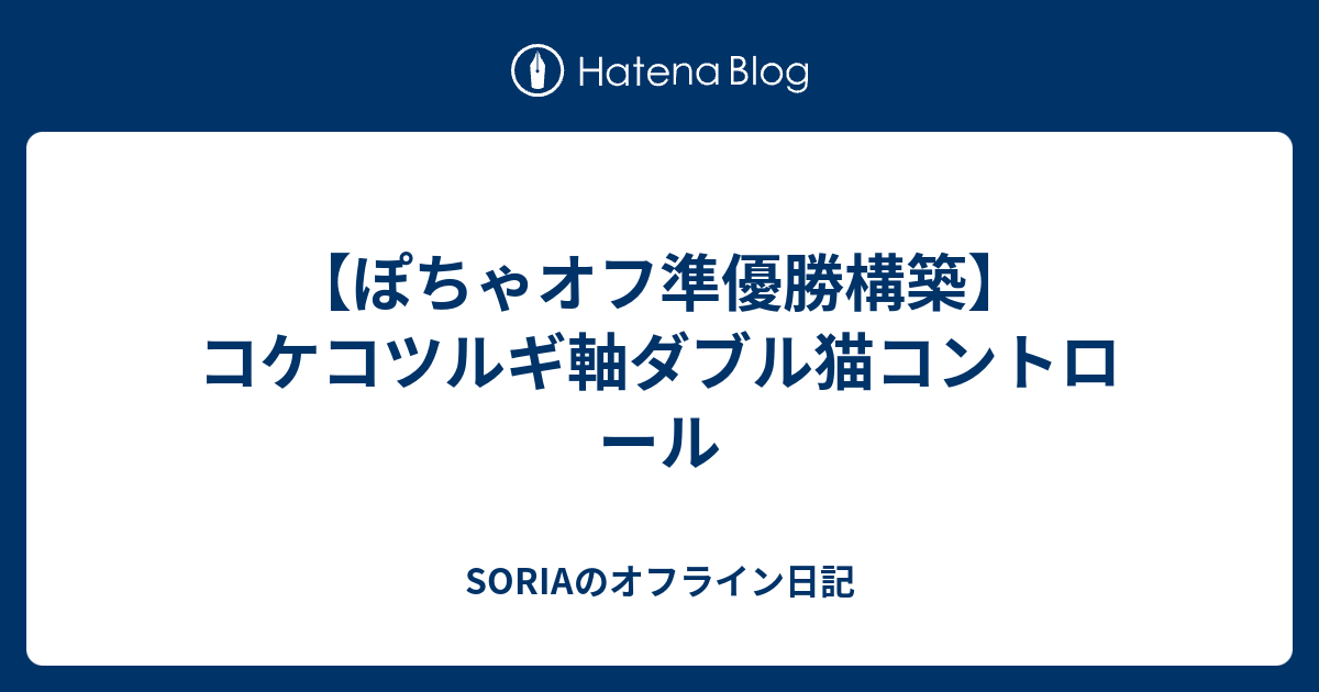 ぽちゃオフ準優勝構築 コケコツルギ軸ダブル猫コントロール Soriaのオフライン日記