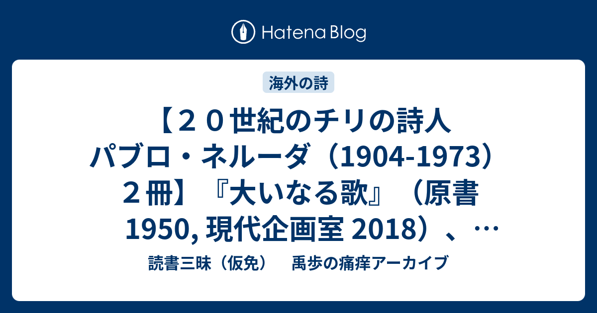 読書三昧（仮免）　禹歩の痛痒アーカイブ  【２０世紀のチリの詩人　パブロ・ネルーダ（1904-1973）２冊】『大いなる歌』（原書 1950, 現代企画室 2018）、『ノーベル賞文学全集 25』（主婦の友社 1974）