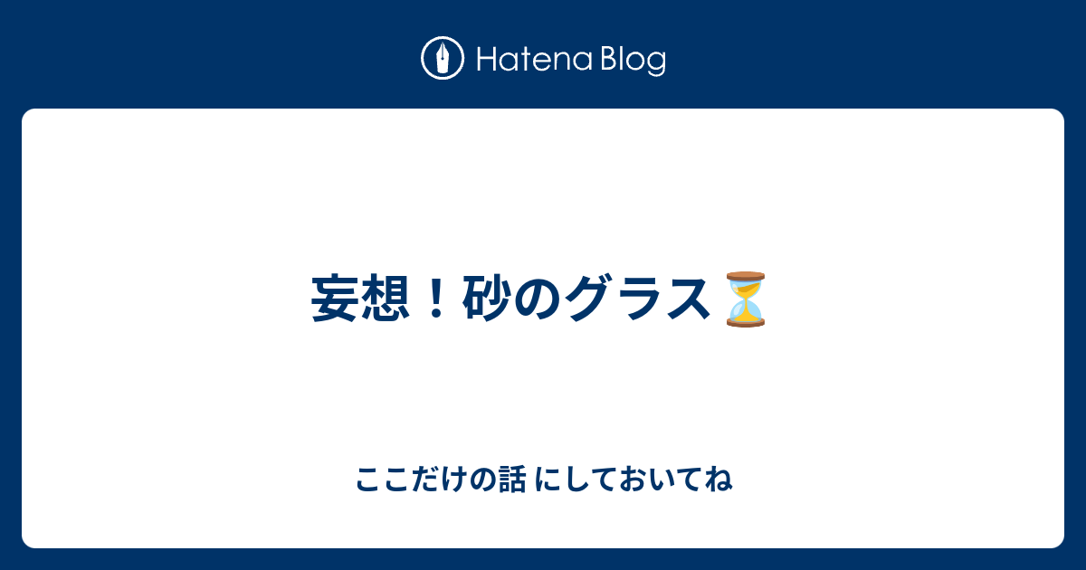 妄想 砂のグラス ここだけの話 にしておいてね