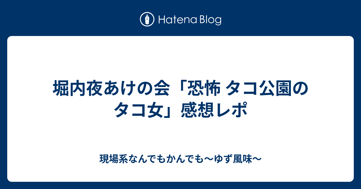 堀内夜あけの会 恐怖 タコ公園のタコ女 感想レポ 現場系なんでもかんでも ゆず風味