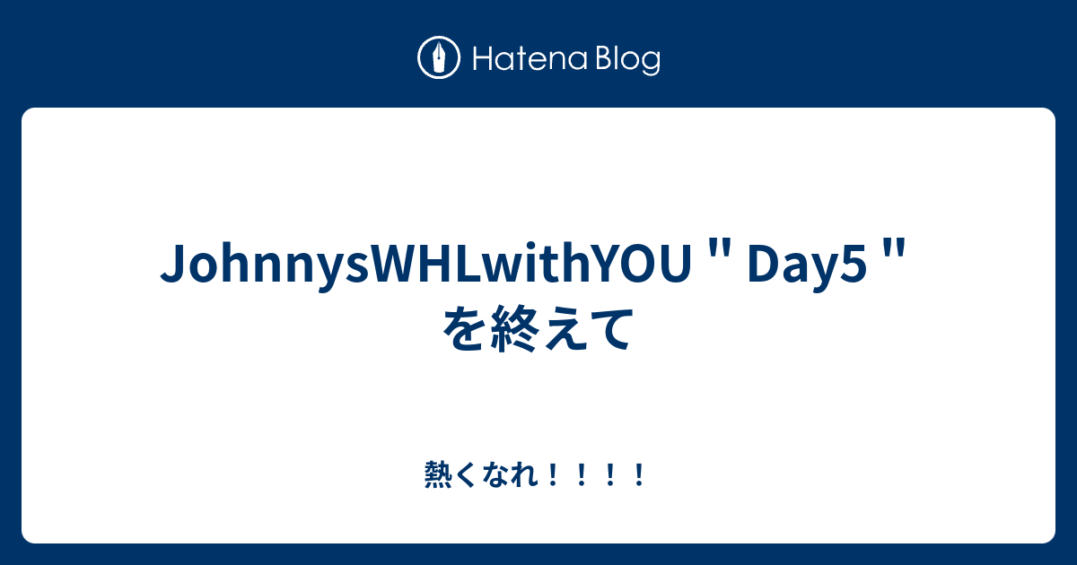 Johnnyswhlwithyou Day5 を終えて 熱くなれ