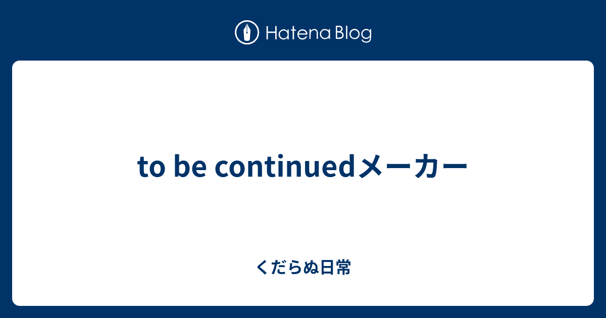 To Be Continuedメーカー くだらぬ日常